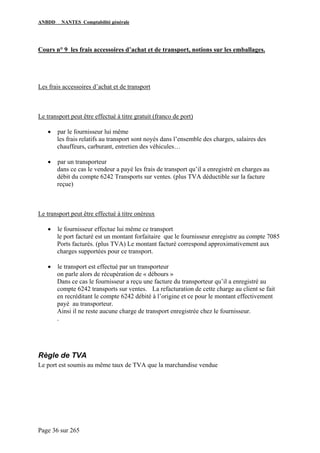 ANBDD NANTES Comptabilité générale
Page 36 sur 265
Cours n° 9 les frais accessoires d’achat et de transport, notions sur les emballages.
Les frais accessoires d’achat et de transport
Le transport peut être effectué à titre gratuit (franco de port)
• par le fournisseur lui même
les frais relatifs au transport sont noyés dans l’ensemble des charges, salaires des
chauffeurs, carburant, entretien des véhicules…
• par un transporteur
dans ce cas le vendeur a payé les frais de transport qu’il a enregistré en charges au
débit du compte 6242 Transports sur ventes. (plus TVA déductible sur la facture
reçue)
Le transport peut être effectué à titre onéreux
• le fournisseur effectue lui même ce transport
le port facturé est un montant forfaitaire que le fournisseur enregistre au compte 7085
Ports facturés. (plus TVA) Le montant facturé correspond approximativement aux
charges supportées pour ce transport.
• le transport est effectué par un transporteur
on parle alors de récupération de « débours »
Dans ce cas le fournisseur a reçu une facture du transporteur qu’il a enregistré au
compte 6242 transports sur ventes. La refacturation de cette charge au client se fait
en recréditant le compte 6242 débité à l’origine et ce pour le montant effectivement
payé au transporteur.
Ainsi il ne reste aucune charge de transport enregistrée chez le fournisseur.
.
Règle de TVA
Le port est soumis au même taux de TVA que la marchandise vendue
 