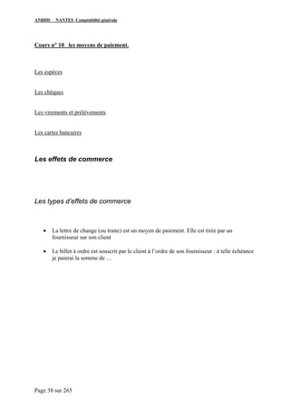 ANBDD NANTES Comptabilité générale
Page 38 sur 265
Cours n° 10 les moyens de paiement.
Les espèces
Les chèques
Les virements et prélèvements
Les cartes bancaires
Les effets de commerce
Les types d’effets de commerce
• La lettre de change (ou traite) est un moyen de paiement. Elle est tirée par un
fournisseur sur son client
• Le billet à ordre est souscrit par le client à l’ordre de son fournisseur : à telle échéance
je paierai la somme de …
 
