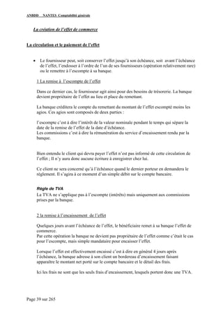 ANBDD NANTES Comptabilité générale
Page 39 sur 265
La création de l’effet de commerce
La circulation et le paiement de l’effet
• Le fournisseur peut, soit conserver l’effet jusqu’à son échéance, soit avant l’échéance
de l’effet, l’endosser à l’ordre de l’un de ses fournisseurs (opération relativement rare)
ou le remettre à l’escompte à sa banque.
1 La remise à l’escompte de l’effet
Dans ce dernier cas, le fournisseur agit ainsi pour des besoins de trésorerie. La banque
devient propriétaire de l’effet au lieu et place du remettant.
La banque créditera le compte du remettant du montant de l’effet escompté moins les
agios. Ces agios sont composés de deux parties :
l’escompte c’est à dire l’intérêt de la valeur nominale pendant le temps qui sépare la
date de la remise de l’effet de la date d’échéance.
Les commissions c’est à dire la rémunération du service d’encaissement rendu par la
banque.
Bien entendu le client qui devra payer l’effet n’est pas informé de cette circulation de
l’effet ; Il n’y aura donc aucune écriture à enregistrer chez lui.
Ce client ne sera concerné qu’à l’échéance quand le dernier porteur en demandera le
règlement. Il s’agira à ce moment d’un simple débit sur le compte bancaire.
Règle de TVA
La TVA ne s’applique pas à l’escompte (intérêts) mais uniquement aux commissions
prises par la banque.
2 la remise à l’encaissement de l’effet
Quelques jours avant l’échéance de l’effet, le bénéficiaire remet à sa banque l’effet de
commerce.
Par cette opération la banque ne devient pas propriétaire de l’effet comme c’était le cas
pour l’escompte, mais simple mandataire pour encaisser l’effet.
Lorsque l’effet est effectivement encaissé c’est à dire en général 4 jours après
l’échéance, la banque adresse à son client un bordereau d’encaissement faisant
apparaître le montant net porté sur le compte bancaire et le détail des frais.
Ici les frais ne sont que les seuls frais d’encaissement, lesquels portent donc une TVA.
 