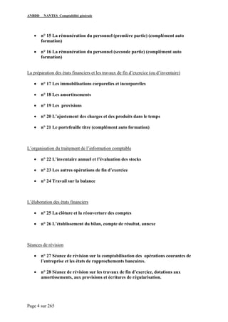 ANBDD NANTES Comptabilité générale
Page 4 sur 265
• n° 15 La rémunération du personnel (première partie) (complément auto
formation)
• n° 16 La rémunération du personnel (seconde partie) (complément auto
formation)
La préparation des états financiers et les travaux de fin d’exercice (ou d’inventaire)
• n° 17 Les immobilisations corporelles et incorporelles
• n° 18 Les amortissements
• n° 19 Les provisions
• n° 20 L’ajustement des charges et des produits dans le temps
• n° 21 Le portefeuille titre (complément auto formation)
L’organisation du traitement de l’information comptable
• n° 22 L’inventaire annuel et l’évaluation des stocks
• n° 23 Les autres opérations de fin d’exercice
• n° 24 Travail sur la balance
L’élaboration des états financiers
• n° 25 La clôture et la réouverture des comptes
• n° 26 L’établissement du bilan, compte de résultat, annexe
Séances de révision
• n° 27 Séance de révision sur la comptabilisation des opérations courantes de
l’entreprise et les états de rapprochements bancaires.
• n° 28 Séance de révision sur les travaux de fin d’exercice, dotations aux
amortissements, aux provisions et écritures de régularisation.
 