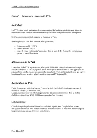 ANBDD NANTES Comptabilité générale
Page 44 sur 265
Cours n° 11 la taxe sur la valeur ajoutée TVA.
Définition
La TVA est un impôt indirect sur la consommation. Il s’applique, généralement, à tous les
biens et à tous les services consommés et ce qu’ils soient d’origine française ou importés.
Seul le consommateur final supporte la charge de la TVA.
Il existe plusieurs taux dont les deux principaux sont :
• le taux normal à 19.60 %
• le taux réduit à 5.50 %
• mais il existe également d’autres taux dont le taux de 2.1 % pour les opérations de
presse et les médicaments.
Mécanisme de la TVA
Le système de la TVA repose sur un principe de déductions en application duquel chaque
assujetti détermine la TVA à payer au trésor public par différence entre la taxe appliquée aux
prix des biens vendus ou des services rendus aux clients (TVA collectée) et la taxe qui a grevé
le coût des biens et services achetés aux fournisseurs (TVA déductible)
Déclaration de TVA
En fin de mois ou en fin de trimestre l’entreprise doit établir la déclaration de taxes sur le
chiffres d’affaires (cf document joint)
La déclaration est souvent effectuée par une télé-déclaration (entreprises dont le chiffre
d’affaires est supérieur à 760 000 €) accompagnée d’un virement.
Le fait générateur
C’est le fait par lequel sont réalisées les conditions légales pour l’exigibilité de la taxe.
Il s’agit de la livraison pour un bien vendu ou de l’exécution de la prestation de service pour
les prestations de service et travaux immobiliers.
 