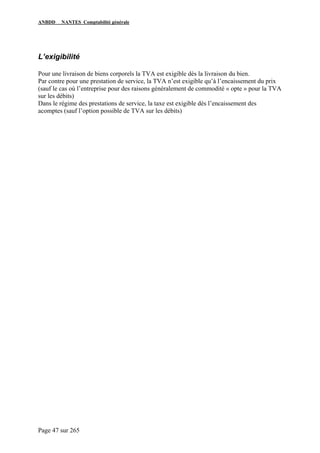ANBDD NANTES Comptabilité générale
Page 47 sur 265
L’exigibilité
Pour une livraison de biens corporels la TVA est exigible dès la livraison du bien.
Par contre pour une prestation de service, la TVA n’est exigible qu’à l’encaissement du prix
(sauf le cas où l’entreprise pour des raisons généralement de commodité « opte » pour la TVA
sur les débits)
Dans le régime des prestations de service, la taxe est exigible dès l’encaissement des
acomptes (sauf l’option possible de TVA sur les débits)
 