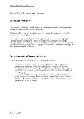 ANBDD NANTES Comptabilité générale
Page 48 sur 265
Cours n° 13 et 14 les états de rapprochement .
Les soldes identiques
Les comptes 512 « banque » chez le titulaire du compte en banque et le compte du titulaire
tenu par la banque sont des comptes réciproques.
Ainsi leurs soldes à une date donnée devraient être égaux et de sens contraire puisqu’ils
concernent les mêmes opérations.
Dans les faits il y a des décalages dans l’inscription des opérations sur les comptes par
l’entreprise ou par le banquier et donc les soldes ne sont pas identiques. Par exemple
l’entreprise émet un chèque un jour à l’ordre d’un fournisseur mais ce chèque n’est débité à la
banque que quelques jours plus tard, le temps par le fournisseur de le remettre à sa banque et
pour la banque le temps de le traiter.
Les sources des différences de soldes
Il existe de nombreuses sources d’écart que l’on peut classer ainsi :
• les erreurs ou les omissions dans les comptes de l’entreprise (exemple écriture
comptabilisée à l’envers) ou à la banque (exemple chèque mal post-marqué)
• les opérations imputées dans l’une des comptabilité et pas dans l’autre (exemples le
chèque émis et non encaissé par le bénéficiaire mais aussi la mise ne place d’un prêt
par la banque)
• Les opérations initiées à la banque comme le virement reçu, la domiciliation des
effets, les agios que la banque débite directement sur le compte, les frais de tenue de
compte…). Dans ce cas l’entreprise ne prend connaissance de ces opérations qu’à
réception de l’extrait de compte.
 