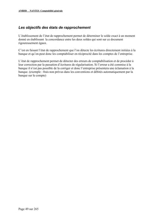 ANBDD NANTES Comptabilité générale
Page 49 sur 265
Les objectifs des états de rapprochement
L’établissement de l’état de rapprochement permet de déterminer le solde exact à un moment
donné en établissant la concordance entre les deux soldes qui sont sur ce document
rigoureusement égaux.
C’est en faisant l’état de rapprochement que l’on détecte les écritures directement initiées à la
banque et qu’on peut donc les comptabiliser en réciprocité dans les comptes de l’entreprise.
L’état de rapprochement permet de détecter des erreurs de comptabilisation et de procéder à
leur correction par la passation d’écritures de régularisation. Si l’erreur a été commise à la
banque il n’est pas possible de la corriger et donc l’entreprise présentera une éclamation à la
banque. (exemple : frais non prévus dans les conventions et débités automatiquement par la
banque sur le compte)
 
