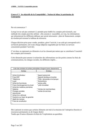 ANBDD NANTES Comptabilité générale
Page 5 sur 265
Cours n° 1 les objectifs de la Comptabilité – Notion de bilan, le patrimoine de
l’entreprise
Par où commencer ?
Lorsqu’on ne sait pas comment s’y prendre pour établir les comptes prévisionnels, une
méthode très simple peut être utilisée : elle consiste à rassembler, en vrac, les informations
qui alimenteront les différents tableaux qui seront nécessaires : plan de financement, compte
de résultat prévisionnel et tableau de trésorerie.
Chaque décision prise pour vendre, produire, gérer l’activité, à un coût qui correspond soit à
un besoin permanent, soit à une charge (dépense engendrée par les biens ou services
consommés pendant l’activité).
C’est donc en reprenant ces éléments et en les classant par nature que se constituera l’essentiel
des comptes prévisionnels.
Cette démarche peut amener à rechercher des informations sur des points comme les frais de
communications, les charges sociales, les différents impôts…
Liste des entrées et sorties prévisibles d'argent (sans classement)
Sorties Entrées
* Achat d'ordinateur * Apport personnel
* Frais EDF * Apports familiaux et autres
* Téléphone * Prêts demandés à la banque
* Loyer * Subventions
* Achat de fournitures * autres prêts
* Frais d'aménagement du local * prêt immobilier
* Achat de matières premières
* Salaires * Ventes de marchandises
* Charges sociales * ventes de services
* assurances
* Achat d'un véhicule
* Cautions sur loyer de garantie
* dépôt de marque
* Frais de constitution
…
Dès à présent on notera que certains éléments ont trait à la structure de l’entreprise (besoins et
ressources permanents ou de longue durée)
Tandis que d’autres éléments révèlent de l’exploitation au quotidien.
 