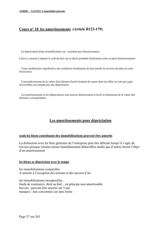 ANBDD NANTES Comptabilité générale
Page 57 sur 265
Cours n° 18 les amortissements (Article R123-179)
La dépréciation d'une immobilisation est, constatée par l'amortissement.
Celui-ci consiste à répartir le coût du bien sur sa durée probable d'utilisation selon un plan d'amortissement.
Toute modification significative des conditions d'utilisation du bien justifie la révision du plan en cours
d'exécution.
L'amoindrissement de la valeur d'un élément d'actif résultant de causes dont les effets ne sont pas jugés
irréversibles est constaté par une dépréciation.
Les amortissements et les dépréciations sont inscrits distinctement à l'actif en diminution de la valeur des
éléments correspondants.
Les amortissements pour dépréciation
seuls les biens constituant des immobilisations peuvent être amortis
La distinction avec les frais généraux de l’entreprise peut être délicate lorsqu’il s’agit, de
travaux puisque certains seront immédiatement déductibles tandis que d’autres feront l’objet
d’un amortissement
les biens se dépréciant avec le temps
les immobilisations corporelles
A amortir à l’exception des terrains et des œuvres d’art
les immobilisations incorporelles
fonds de commerce, droit au bail…en principe non amortissable
brevets : peuvent être amortis sur 5 ans
marques : non concernées car sans limite
 