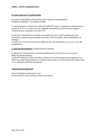 ANBDD NANTES Comptabilité générale
Page 58 sur 265
Les biens figurant à l’actif du bilan
Les biens amortissables sont des biens dont l’exploitant est propriétaire
Condition comptable : l’inscription au bilan
L’amortissement se calcule sur la valeur d’origine HT sauf si l’entreprise ne récupère pas la
totalité de la TVA où pour le cas des véhicules automobiles de tourisme pour lesquels
l’amortissement se pratique sur le prix TTC
Le prix de l’immobilisation à amortir est composé du prix d’achat augmenté des frais
accessoires d’achat tels que transport, assurance, droits de douane, frais d’installation, de
montage….
L’article 39-1-2 du CGI ne permet la déduction des amortissements que si ceux-ci ont été
comptabilisés
L’amortissement linéaire, (régime de droit commun)
Le départ de l’amortissement correspond généralement au jour de la mise en service.
Règle du prorata-temporis
Le chef d’entreprise est libre de choisir, la durée de l’amortissement mais en principe il se
réfère aux usages de la profession. Toutefois dans certains cas il déroge pour des causes liées
à un e utilisation différente du matériel.
l’amortissement dégressif
durée d’utilisation minimale de 3 ans
exclusivement à l’état neuf (pas de biens d’occasion)
 