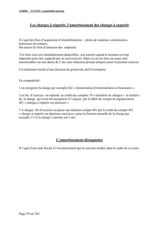 ANBDD NANTES Comptabilité générale
Page 59 sur 265
Les charges à répartir, l’amortissement des charges à repartir
Il s’agit des frais d’acquisition d’immobilisations : droits de mutation, commissions,
honoraires de notaires.
Ou encore de frais d’émission des emprunts
Ces frais sont soit immédiatement déductibles soit amortis quand le montant est trop
important pour être supporté par un seul exercice. Dans ce cas les frais en cause sont
amortissables sur une durée de 5 ans sans réduction prorata temporis pour le premier exercice
.
Cet étalement résulte d’une décision de gestion du chef d’entreprise
En comptabilité :
1 on enregistre la charge par exemple 622 « rémunération d’intermédiaires et honoraires »
2 en fin d’exercice on reprend au crédit des comptes 79 « transferts de charges » la totalité r
de la charge qui avait été enregistrée à l’origine par le débit du compte de régularisation
481 « charges à repartir sur plusieurs «
3 A chaque fin d’exercice on passe une dotation compte 681 par le crédit du compte 481
« charges à répartir sur plusieurs exercices » pour la fraction annuelle de la charge par
exemple 1/5 si la charge s’amortie sur 5 ans.
L’amortissement dérogatoire
Il s’agit d’une aide fiscale à l’investissement qui ne sera pas étudiée dans le cadre de ce cours.
 