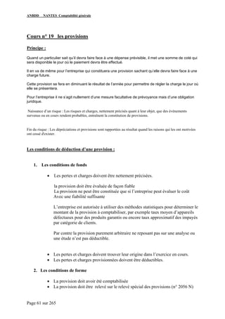 ANBDD NANTES Comptabilité générale
Page 61 sur 265
Cours n° 19 les provisions
Principe :
Quand un particulier sait qu’il devra faire face à une dépense prévisible, il met une somme de coté qui
sera disponible le jour où le paiement devra être effectué.
Il en va de même pour l’entreprise qui constituera une provision sachant qu’elle devra faire face à une
charge future.
Cette provision se fera en diminuant le résultat de l’année pour permettre de régler la charge le jour où
elle se présentera.
Pour l’entreprise il ne s’agit nullement d’une mesure facultative de prévoyance mais d’une obligation
juridique.
Naissance d’un risque : Les risques et charges, nettement précisés quant à leur objet, que des événements
survenus ou en cours rendent probables, entraînent la constitution de provisions.
Fin du risque : Les dépréciations et provisions sont rapportées au résultat quand les raisons qui les ont motivées
ont cessé d'exister.
Les conditions de déduction d’une provision :
1. Les conditions de fonds
• Les pertes et charges doivent être nettement précisées.
la provision doit être évaluée de façon fiable
La provision ne peut être constituée que si l’entreprise peut évaluer le coût
Avec une fiabilité suffisante
L’entreprise est autorisée à utiliser des méthodes statistiques pour déterminer le
montant de la provision à comptabiliser, par exemple taux moyen d’appareils
défectueux pour des produits garantis ou encore taux approximatif des impayés
par catégorie de clients.
Par contre la provision purement arbitraire ne reposant pas sur une analyse ou
une étude n’est pas déductible.
• Les pertes et charges doivent trouver leur origine dans l’exercice en cours.
• Les pertes et charges provisionnées doivent être déductibles.
2. Les conditions de forme
• La provision doit avoir été comptabilisée
• La provision doit être relevé sur le relevé spécial des provisions (n° 2056 N)
 