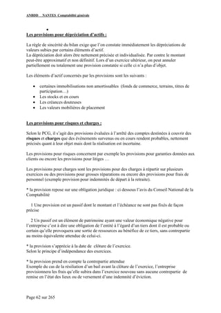 ANBDD NANTES Comptabilité générale
Page 62 sur 265
•
Les provisions pour dépréciation d’actifs :
La règle de sincérité du bilan exige que l’on constate immédiatement les dépréciations de
valeurs subies par certains éléments d’actif.
La dépréciation doit alors être nettement précisée et individualisée. Par contre le montant
peut-être approximatif et non définitif. Lors d’un exercice ultérieur, on peut annuler
partiellement ou totalement une provision constatée si celle ci n’a plus d’objet.
Les éléments d’actif concernés par les provisions sont les suivants :
• certaines immobilisations non amortissables (fonds de commerce, terrains, titres de
participation…)
• Les stocks et en cours
• Les créances douteuses
• Les valeurs mobilières de placement
Les provisions pour risques et charges :
Selon le PCG, il s’agit des provisions évaluées à l’arrêté des comptes destinées à couvrir des
risques et charges que des évènements survenus ou en cours rendent probables, nettement
précisés quant à leur objet mais dont la réalisation est incertaine.
Les provisions pour risques concernent par exemple les provisions pour garanties données aux
clients ou encore les provisions pour litiges …
Les provisions pour charges sont les provisions pour des charges à répartir sur plusieurs
exercices ou des provisions pour grosses réparations ou encore des provisions pour frais de
personnel (exemple provision pour indemnités de départ à la retraite).
* la provision repose sur une obligation juridique : ci dessous l’avis du Conseil National de la
Comptabilité
1 Une provision est un passif dont le montant et l’échéance ne sont pas fixés de façon
précise
2 Un passif est un élément de patrimoine ayant une valeur économique négative pour
l’entreprise c’est à dire une obligation de l’entité à l’égard d’un tiers dont il est probable ou
certain qu’elle provoquera une sortie de ressources au bénéfice de ce tiers, sans contrepartie
au moins équivalente attendue de celui-ci.
* la provision s’apprécie à la date de clôture de l’exercice.
Selon le principe d’indépendance des exercices.
* la provision prend en compte la contrepartie attendue
Exemple du cas de la résiliation d’un bail avant la clôture de l’exercice, l’entreprise
provisionnera les frais qu’elle subira dans l’exercice nouveau sans aucune contrepartie de
remise en l’état des lieux ou de versement d’une indemnité d’éviction.
 