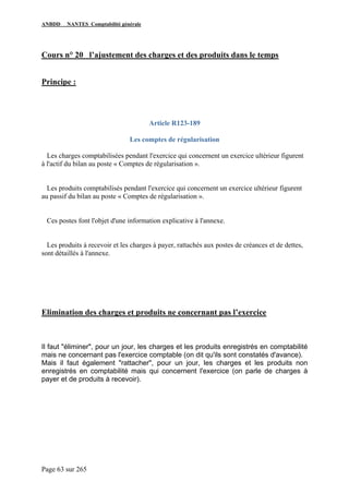 ANBDD NANTES Comptabilité générale
Page 63 sur 265
Cours n° 20 l’ajustement des charges et des produits dans le temps
Principe :
Article R123-189
Les comptes de régularisation
Les charges comptabilisées pendant l'exercice qui concernent un exercice ultérieur figurent
à l'actif du bilan au poste « Comptes de régularisation ».
Les produits comptabilisés pendant l'exercice qui concernent un exercice ultérieur figurent
au passif du bilan au poste « Comptes de régularisation ».
Ces postes font l'objet d'une information explicative à l'annexe.
Les produits à recevoir et les charges à payer, rattachés aux postes de créances et de dettes,
sont détaillés à l'annexe.
Elimination des charges et produits ne concernant pas l’exercice
Il faut "éliminer", pour un jour, les charges et les produits enregistrés en comptabilité
mais ne concernant pas l'exercice comptable (on dit qu'ils sont constatés d'avance).
Mais il faut également "rattacher", pour un jour, les charges et les produits non
enregistrés en comptabilité mais qui concernent l'exercice (on parle de charges à
payer et de produits à recevoir).
 