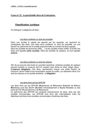 ANBDD NANTES Comptabilité générale
Page 66 sur 265
Cours n° 21 le portefeuille titres de l’entreprise.
Classification Juridique
On distingue 3 catégories de titres.
Les titres conférant un droit de propriété
Dans une société le capital est apporté par les associés, qui reçoivent en
contrepartie des titres. Ces titres leurs confèrent un droit de propriété, sur une
fraction du patrimoine de la société proportionnelle au montant de leurs apports.
Dans les sociétés de personnes (SNC, ...) et les sociétés mixtes (SARL et EURL) les
titres sont appelés parts sociales. Dans les sociétés de capitaux, ils sont appelés
actions.
Les titres conférant un droit de créance
Afin de se procurer des fonds en quantité importante, certaines sociétés de capitaux
peuvent émettre un emprunt dont le montant sera divisé en titres d’égal valeur :
L’emprunt obligataire. Ces titres, représentant chacun une petite fraction de
l’emprunt, feront l’objet d’une souscription auprès du public, qui disposera alors d’un
droit de créance sur la société émettrice : L’obligation.
Les titres émis par les OPCVM
Les titres émis par les OPCVM (Organismes de Placement Collectifs de Valeurs
Mobilières) sont des SICAV (Sociétés d’Investissement à Capital Variable) ou des
parts de FCP (Fonds Commun de Placement).
Le patrimoine des OPCVM est composé exclusivement de titres, émis par des
sociétés commerciales. Les OPCVM sont donc des intermédiaires entre les
détenteurs de titres et les sociétés commerciales, émettrices des titres.
 