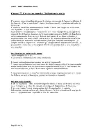 ANBDD NANTES Comptabilité générale
Page 69 sur 265
Cours n° 22 l’inventaire annuel et l’évaluation des stocks
L’inventaire a pour objectif de déterminer la situation patrimoniale de l’entreprise à la date de
fin d’exercice. C’est le contrôle de l’existence des éléments actifs et passifs du patrimoine de
l’entreprise.
L’inventaire est effectué au moins une fois tous les 12 mois. Il est recopié sur un document
coté et paraphé : le livre d’inventaire.
Toute entreprise procède une fois l’an au moins, avec bonne foi et prudence, aux opérations
de relevé, de vérification, d’examen et d’évaluation nécessaires pour établir, à la date choisie,
un inventaire complet de ses avoirs et droits de toute nature, de ses dettes, obligations et
engagements de toute nature relatifs à son activité et des moyens propres qui y sont affectés.
Cet inventaire est présenté de la même manière que le plan comptable de l’entreprise. Les
comptes annuels et les pièces de l’inventaire qui les appuient sont transcrits dans un livre. Les
pièces dont le volume rend la transcription difficile sont résumées dans le livre auquel elles
sont annexées.
Qui doit effectuer un inventaire annuel?
"Toute entreprise" dit la loi.
1. Les sociétés commerciales et à forme commerciale
2. Les personnes physiques qui exercent une activité commerciale
3. Les personnes physiques, les commerçants, les sociétés en nom collectif ou en commandité
simple bénéficiant de la faculté de tenir une comptabilité simplifiée qu’ils établissent ou non
leur déclaration fiscale, et de TVA suivant un régime de taxation forfaitaire.
4. Les organismes dotés ou non d’une personnalité juridique propre qui exercent avec ou sans
but de lucre, une activité à caractère commercial, financier ou industriel.
Que doit-on inventorier?
L’art. 123-12 précise « Elle doit contrôler par inventaire, au moins une fois tous les douze
mois, l'existence et la valeur des éléments actifs et passifs du patrimoine de l'entreprise
Il n’y a pas lieu de s’en tenir uniquement au stock de marchandises et produits.
Cela implique que tous les biens affectés ou afférents à l’activité professionnelle ainsi que les
dettes et engagements sont à reprendre au livre des inventaires.
 
