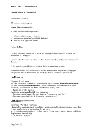 ANBDD NANTES Comptabilité générale
Page 7 sur 265
Les objectifs de la Comptabilité
1 Permettre le contrôle
2 Fournir un moyen de preuve
3 Aider à la prise de décision
4 Autres finalités de la comptabilité :
• diagnostic économique et financier
• une des sources de la Comptabilité Nationale
• instrument de régulation sociale
Notion de bilan
Le bilan est un état financier de synthèse qui regroupe les éléments actifs et passifs du
patrimoine de l’entreprise.
Le bilan est le document présentant la valeur du patrimoine brut de l’entreprise à une date
donnée.
Il fait apparaître par différence et de façon distincte ses capitaux propres.
Fondamentalement toute acquisition de moyens de production (emplois) s’accompagne
obligatoirement d’un financement mis à la disposition de l’entreprise (ressources)
Les Ressources
Elles sont de trois sortes :
- Celles fournies par l’exploitant, les associés ou les actionnaires de manière permanente
- Celles fournies de façon temporaire ( crédit fournisseurs, crédits banquiers et autres
créanciers) qui constituent des dettes à court moyen ou long terme
- Les profits qu’elles réalisent
Ces ressources appelées PASSIF sont classée sen :
- Capitaux propres (apports des associés ou de l’entrepreneur individuel)
- Capitaux empruntés (dettes de l’entreprise envers des tiers)
Les Emplois de ces ressources
Ils forment l’ACTIF de l’entreprise
- Les emplois permanents (actif immobilisé : terrains, immeubles, immobilisations corporelles
et incorporelles, titres de participation, brevets etc..)
- Les emplois temporaires (actif circulant : stocks, clients, autres créances, valeurs mobilières
de placement, disponibilité)
- Les pertes de l’exercice
 