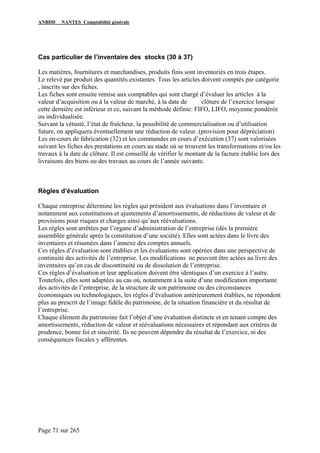 ANBDD NANTES Comptabilité générale
Page 71 sur 265
Cas particulier de l’inventaire des stocks (30 à 37)
Les matières, fournitures et marchandises, produits finis sont inventoriés en trois étapes.
Le relevé par produit des quantités existantes. Tous les articles doivent comptés par catégorie
, inscrits sur des fiches.
Les fiches sont ensuite remise aux comptables qui sont chargé d’évaluer les articles à la
valeur d’acquisition ou à la valeur de marché, à la date de clôture de l’exercice lorsque
cette dernière est inférieur et ce, suivant la méthode définie: FIFO, LIFO, moyenne pondérée
ou individualisée.
Suivant la vétusté, l’état de fraîcheur, la possibilité de commercialisation ou d’utilisation
future, on appliquera éventuellement une réduction de valeur. (provision pour dépréciation)
Les en-cours de fabrication (32) et les commandes en cours d’exécution (37) sont valorisées
suivant les fiches des prestations en cours au stade où se trouvent les transformations et/ou les
travaux à la date de clôture. Il est conseillé de vérifier le montant de la facture établie lors des
livraisons des biens ou des travaux au cours de l’année suivante.
Règles d’évaluation
Chaque entreprise détermine les règles qui président aux évaluations dans l’inventaire et
notamment aux constitutions et ajustements d’amortissements, de réductions de valeur et de
provisions pour risques et charges ainsi qu’aux réévaluations.
Les règles sont arrêtées par l’organe d’administration de l’entreprise (dès la première
assemblée générale après la constitution d’une société). Elles sont actées dans le livre des
inventaires et résumées dans l’annexe des comptes annuels.
Ces règles d’évaluation sont établies et les évaluations sont opérées dans une perspective de
continuité des activités de l’entreprise. Les modifications ne peuvent être actées au livre des
inventaires qu’en cas de discontinuité ou de dissolution de l’entreprise.
Ces règles d’évaluation et leur application doivent être identiques d’un exercice à l’autre.
Toutefois, elles sont adaptées au cas où, notamment à la suite d’une modification importante
des activités de l’entreprise, de la structure de son patrimoine ou des circonstances
économiques ou technologiques, les règles d’évaluation antérieurement établies, ne répondent
plus au prescrit de l’image fidèle du patrimoine, de la situation financière et du résultat de
l’entreprise.
Chaque élément du patrimoine fait l’objet d’une évaluation distincte et en tenant compte des
amortissements, réduction de valeur et réévaluations nécessaires et répondant aux critères de
prudence, bonne foi et sincérité. Ils ne peuvent dépendre du résultat de l’exercice, ni des
conséquences fiscales y afférentes.
 