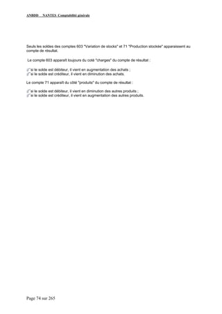 ANBDD NANTES Comptabilité générale
Page 74 sur 265
Seuls les soldes des comptes 603 "Variation de stocks" et 71 "Production stockée" apparaissent au
compte de résultat.
Le compte 603 apparaît toujours du coté "charges" du compte de résultat :
si le solde est débiteur, il vient en augmentation des achats ;
si le solde est créditeur, il vient en diminution des achats.
Le compte 71 apparaît du côté "produits" du compte de résultat :
si le solde est débiteur, il vient en diminution des autres produits ;
si le solde est créditeur, il vient en augmentation des autres produits.
 