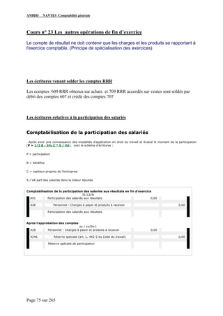 ANBDD NANTES Comptabilité générale
Page 75 sur 265
Cours n° 23 Les autres opérations de fin d’exercice
Le compte de résultat ne doit contenir que les charges et les produits se rapportant à
l'exercice comptable. (Principe de spécialisation des exercices)
Les écritures venant solder les comptes RRR
Les comptes 609 RRR obtenus sur achats et 709 RRR accordés sur ventes sont soldés par
débit des comptes 607 et crédit des comptes 707
Les écritures relatives à la participation des salariés
Comptabilisation de la participation des salariés
Après avoir pris connaissance des modalités d'application en droit du travail et évalué le montant de la participation
(P = 1/2 B - 5% C * S / VA), voici le schéma d'écritures :
P = participation
B = bénéfice
C = capitaux propres de l’entreprise
S / VA part des salaires dans la Valeur Ajoutée
Comptabilisation de la participation des salariés aux résultats en fin d’exercice
31/12/N
691 Participation des salariés aux résultats 0,00
428 Personnel - Charges à payer et produits à recevoir 0,00
Participation des salariés aux résultats
Après l'approbation des comptes
xx / xx/N+1
428 Personnel - Charges à payer et produits à recevoir 0,00
4246 Réserve spéciale (art. L. 442-2 du Code du travail) 0,00
Réserve spéciale de participation
 
