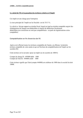 ANBDD NANTES Comptabilité générale
Page 76 sur 265
Le calcul de l'IS et la passation des écritures relatives à l'impôt
Cet impôt est une charge pour l'entreprise
Le taux principal de l’impôt sur les Sociétés est de 331/3 %.
Le calcul se fait par rapport au résultat fiscal, lequel est égal au résultat comptable majoré des
réintégrations de charges non déductibles et majoré de déductions fiscalement
déductibles.(ces corrections ne sont pas comptabilisées : on parle de régularisations extra-
comptables)
Comptabilisation en fin d'exercice de l'IS
Après avoir effectué toutes les écritures comptables de l'année, on effectue la dernière
écriture comptable de votre année et qui est l'écriture de comptabilisation de l'impôt sur les
sociétés (IS)
Cette écriture est la suivante: (pour un impôt sur els sociétés de 1000 €)
Compte de charge IS : 695000 débit 1000
Compte de l'état IS : 444000 crédit 1000
Cette écriture signifie que l'état (compte 444000) est créditeur de 1000 donc la société lui doit
1000€.
 