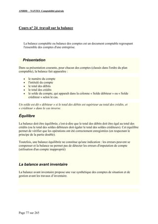 ANBDD NANTES Comptabilité générale
Page 77 sur 265
Cours n° 24 travail sur la balance
La balance comptable ou balance des comptes est un document comptable regroupant
l'ensemble des comptes d'une entreprise.
Présentation
Dans sa présentation courante, pour chacun des comptes (classés dans l'ordre du plan
comptable), la balance fait apparaître :
• le numéro du compte
• l'intitulé du compte
• le total des débits
• le total des crédits
• le solde du compte, qui apparaît dans la colonne « Solde débiteur » ou « Solde
créditeur » selon le cas.
Un solde est dit « débiteur » si le total des débits est supérieur au total des crédits, et
« créditeur » dans le cas inverse.
Équilibre
La balance doit être équilibrée, c'est-à-dire que le total des débits doit être égal au total des
crédits (ou le total des soldes débiteurs doit égaler le total des soldes créditeurs). Cet équilibre
permet de vérifier que les opérations ont été correctement enregistrées (en respectant le
principe de la partie double).
Toutefois, une balance équilibrée ne constitue qu'une indication : les erreurs peuvent se
compenser et la balance ne permet pas de détecter les erreurs d'imputation de compte
(utilisation d'un compte inapproprié)
La balance avant inventaire
La balance avant inventaire propose une vue synthétique des comptes de situation et de
gestion avant les travaux d’inventaire.
 