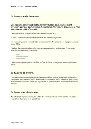 ANBDD NANTES Comptabilité générale
Page 78 sur 265
La balance après inventaire
Une nouvelle balance est établie par reproduction de la balance avant
inventaire corrigée de l’ensemble des écritures d’inventaire. Elle présente l’état
des comptes en fin d’exercice.
La constatation de la dépréciation de certains éléments d’actif,
la mise à jour des stocks de la régularisation des comptes de gestion
ont permis d’ajuster la comptabilité à la situation réelle de l’entreprise et d’en proposer une
image fidèle.
Dès lors, il convient de clôturer les comptes pour déterminer le résultat de l’exercice et
présenter les documents de synthèse :
• bilan
• compte de résultat
• annexe légale
La balance comptable permet d'établir, au final, le bilan, le compte de résultat et l’annexe
légale.
La balance de clôture :
Cette balance ne regroupe plus que les comptes de bilan, résultat net compris, puisque les
comptes de gestion ont été soldés. Les comptes de bilan sont soldés à leur tour pour clôturer
définitivement l’exercice tandis que le journal et le grand livre sont fermés après la dernière
écriture.
La balance de réouverture :
Au début de l’exercice suivant, les soldes des comptes de bilan seront reportés lors de la
réouverture du journal et du grand livre.
 