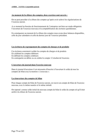 ANBDD NANTES Comptabilité générale
Page 79 sur 265
Au moment de la clôture des comptes, deux exercices sont ouverts :
On ne peut procéder à la clôture des comptes qu’après avoir achevé les régularisations de
l’exercice ancien.
A ce moment les besoins de fonctionnement de l’entreprise ont bien sur rendu obligatoire
l’ouverture de l’exercice nouveau et la comptabilisation des écritures quotidiennes.
En conséquence au moment de la clôture des comptes nous avons deux balances disponibles,
celle du jour calendaire et celle du dernier jour de l’exercice précédent.
Les écritures de regroupement des comptes de charges et de produits
Ces écritures consistent à solder les comptes de charges et de produits
En créditant les comptes débiteurs
En débitant les comptes créditeurs
En contrepartie on débite ou on crédite le compte 12 résultat de l'exercice.
L'ouverture du journal dans l'exercice nouveau
Dans le journal d'ouverture il est nécessaire d'inscrire à l'ouverture le solde de tous les
comptes de bilan avec la mention « à nouveau ».
La réouverture des comptes de bilan
Pour chaque compte de bilan de l'exercice ancien, on rouvre un compte de bilan de l'exercice
nouveau, avec le même numéro et le même intitulé
On reprend comme solde initial du nouveau compte de bilan le solde du compte tel qu'il était
arrêté à la clôture de l'exercice ancien.
 