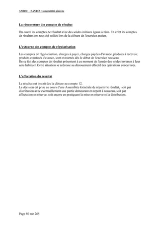 ANBDD NANTES Comptabilité générale
Page 80 sur 265
La réouverture des comptes de résultat
On ouvre les comptes de résultat avec des soldes initiaux égaux à zéro. En effet les comptes
de résultats ont tous été soldés lors de la clôture de l'exercice ancien.
L'extourne des comptes de régularisation
Les comptes de régularisation, charges à payer, charges payées d'avance, produits à recevoir,
produits constatés d'avance, sont extournés dès le début de l'exercice nouveau.
De ce fait des comptes de résultat présentent à ce moment de l'année des soldes inverses à leur
sens habituel. Cette situation se redresse au dénouement effectif des opérations concernées.
L'affectation du résultat
Le résultat est inscrit dès la clôture au compte 12.
La décision est prise au cours d'une Assemblée Générale de répartir le résultat, soit par
distribution avec éventuellement une partie demeurant en report à nouveau, soit par
affectation en réserve, soit encore en pratiquant la mise en réserve et la distribution.
 