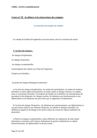 ANBDD NANTES Comptabilité générale
Page 81 sur 265
Cours n° 25 la clôture et la réouverture des comptes
La structure du compte de résultat
Le compte de résultat fait apparaître successivement, outre les variations de stocks :
1º Au titre des charges :
les charges d'exploitation,
les charges financières,
les charges exceptionnelles
la participation des salariés aux fruits de l'expansion
l'impôt sur le bénéfice ;
les postes de charges distinguent notamment :
a) Au titre des charges d'exploitation : les achats de marchandises, les achats de matières
premières et autres approvisionnements, les autres achats et charges externes, les impôts,
taxes et versements assimilés, à l'exception de l'impôt sur le bénéfice, les rémunérations du
personnel et des dirigeants, les charges sociales, les dotations aux amortissements et aux
dépréciations et les dotations aux provisions qui se rapportent à l'exploitation ;
b) Au titre des charges financières : les dotations aux amortissements, aux dépréciations et
aux provisions relatives aux éléments financiers, les intérêts et charges assimilées, les
différences négatives de change et les moins-values de cession de valeurs mobilières de
placement ;
c) Parmi les charges exceptionnelles, celles afférentes aux opérations de toute nature
présentant ce caractère, qu'il s'agisse d'opérations de gestion, d'opérations en capital,
d'amortissements, de dépréciations ou de provisions ;
 