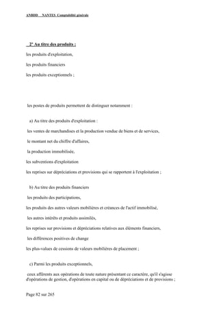 ANBDD NANTES Comptabilité générale
Page 82 sur 265
2º Au titre des produits :
les produits d'exploitation,
les produits financiers
les produits exceptionnels ;
les postes de produits permettent de distinguer notamment :
a) Au titre des produits d'exploitation :
les ventes de marchandises et la production vendue de biens et de services,
le montant net du chiffre d'affaires,
la production immobilisée,
les subventions d'exploitation
les reprises sur dépréciations et provisions qui se rapportent à l'exploitation ;
b) Au titre des produits financiers
les produits des participations,
les produits des autres valeurs mobilières et créances de l'actif immobilisé,
les autres intérêts et produits assimilés,
les reprises sur provisions et dépréciations relatives aux éléments financiers,
les différences positives de change
les plus-values de cessions de valeurs mobilières de placement ;
c) Parmi les produits exceptionnels,
ceux afférents aux opérations de toute nature présentant ce caractère, qu'il s'agisse
d'opérations de gestion, d'opérations en capital ou de dépréciations et de provisions ;
 
