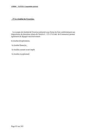 ANBDD NANTES Comptabilité générale
Page 83 sur 265
3º Le résultat de l'exercice.
Le compte de résultat de l'exercice présenté sous forme de liste conformément aux
dispositions du deuxième alinéa de l'article L. 123-13 (Code de Commerce) permet
également de dégager successivement :
le résultat d'exploitation,
le résultat financier,
le résultat courant avant impôt
le résultat exceptionnel.
 