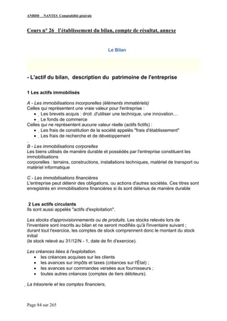 ANBDD NANTES Comptabilité générale
Page 84 sur 265
Cours n° 26 l’établissement du bilan, compte de résultat, annexe
Le Bilan
- L'actif du bilan, description du patrimoine de l'entreprise
1 Les actifs immobilisés
A - Les immobilisations incorporelles (éléments immatériels)
Celles qui représentent une vraie valeur pour l'entreprise :
• Les brevets acquis : droit .d'utiliser une technique, une innovation…
• Le fonds de commerce
Celles qui ne représentent aucune valeur réelle (actifs fictifs) :
• Les frais de constitution de la société appelés "frais d'établissement"
• Les frais de recherche et de développement
.
B - Les immobilisations corporelles
Les biens utilisés de manière durable et possédés par l'entreprise constituent les
immobilisations
corporelles : terrains, constructions, installations techniques, matériel de transport ou
matériel informatique
C - Les immobilisations financières
L'entreprise peut détenir des obligations, ou actions d'autres sociétés. Ces titres sont
enregistrés en immobilisations financières si ils sont détenus de manière durable
2 Les actifs circulants
Ils sont aussi appelés "actifs d'exploitation".
Les stocks d'approvisionnements ou de produits. Les stocks relevés lors de
l'inventaire sont inscrits au bilan et ne seront modifiés qu'à l'inventaire suivant ;
durant tout l'exercice, les comptes de stock comprennent donc le montant du stock
initial
(le stock relevé au 31/12/N - 1, date de fin d'exercice).
Les créances liées à l'exploitation.
• les créances acquises sur les clients
• les avances sur impôts et taxes (créances sur l'État) ;
• les avances sur commandes versées aux fournisseurs ;
• toutes autres créances (comptes de tiers débiteurs).
La trésorerie et les comptes financiers,
 
