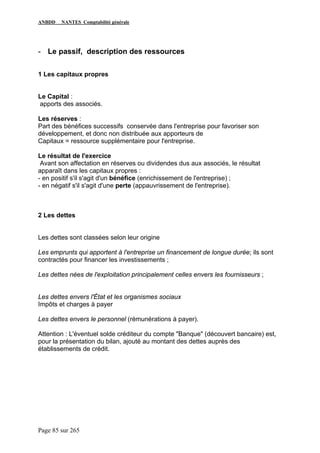 ANBDD NANTES Comptabilité générale
Page 85 sur 265
- Le passif, description des ressources
1 Les capitaux propres
Le Capital :
apports des associés.
Les réserves :
Part des bénéfices successifs conservée dans l'entreprise pour favoriser son
développement, et donc non distribuée aux apporteurs de
Capitaux = ressource supplémentaire pour l'entreprise.
Le résultat de l'exercice
Avant son affectation en réserves ou dividendes dus aux associés, le résultat
apparaît dans les capitaux propres :
- en positif s'il s'agit d'un bénéfice (enrichissement de l'entreprise) ;
- en négatif s'il s'agit d'une perte (appauvrissement de l'entreprise).
2 Les dettes
Les dettes sont classées selon leur origine
Les emprunts qui apportent à l'entreprise un financement de longue durée; ils sont
contractés pour financer les investissements ;
Les dettes nées de l'exploitation principalement celles envers les fournisseurs ;
Les dettes envers l'État et les organismes sociaux
Impôts et charges à payer
Les dettes envers le personnel (rémunérations à payer).
Attention : L'éventuel solde créditeur du compte "Banque" (découvert bancaire) est,
pour la présentation du bilan, ajouté au montant des dettes auprès des
établissements de crédit.
 
