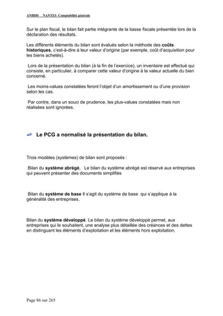 ANBDD NANTES Comptabilité générale
Page 86 sur 265
Sur le plan fiscal, le bilan fait partie intégrante de la liasse fiscale présentée lors de la
déclaration des résultats.
Les différents éléments du bilan sont évalués selon la méthode des coûts
historiques, c’est-à-dire à leur valeur d’origine (par exemple, coût d’acquisition pour
les biens achetés).
Lors de la présentation du bilan (à la fin de l’exercice), un inventaire est effectué qui
consiste, en particulier, à comparer cette valeur d’origine à la valeur actuelle du bien
concerné.
Les moins-values constatées feront l’objet d’un amortissement ou d’une provision
selon les cas.
Par contre, dans un souci de prudence, les plus-values constatées mais non
réalisées sont ignorées.
Le PCG a normalisé la présentation du bilan.
Trois modèles (systèmes) de bilan sont proposés :
Bilan du système abrégé, Le bilan du système abrégé est réservé aux entreprises
qui peuvent présenter des documents simplifiés
Bilan du système de base Il s’agit du système de base qui s’applique à la
généralité des entreprises,
Bilan du système développé. Le bilan du système développé permet, aux
entreprises qui le souhaitent, une analyse plus détaillée des créances et des dettes
en distinguant les éléments d’exploitation et les éléments hors exploitation.
 