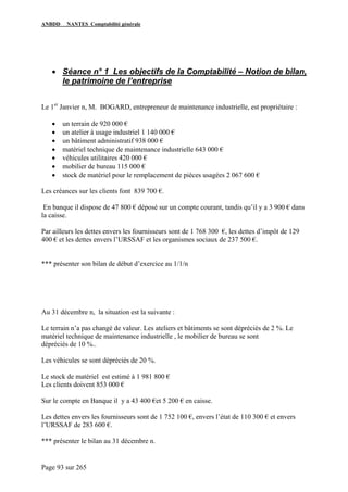 ANBDD NANTES Comptabilité générale
Page 93 sur 265
• Séance n° 1 Les objectifs de la Comptabilité – Notion de bilan,
le patrimoine de l’entreprise
Le 1er
Janvier n, M. BOGARD, entrepreneur de maintenance industrielle, est propriétaire :
• un terrain de 920 000 €
• un atelier à usage industriel 1 140 000 €
• un bâtiment administratif 938 000 €
• matériel technique de maintenance industrielle 643 000 €
• véhicules utilitaires 420 000 €
• mobilier de bureau 115 000 €
• stock de matériel pour le remplacement de pièces usagées 2 067 600 €
Les créances sur les clients font 839 700 €.
En banque il dispose de 47 800 € déposé sur un compte courant, tandis qu’il y a 3 900 € dans
la caisse.
Par ailleurs les dettes envers les fournisseurs sont de 1 768 300 €, les dettes d’impôt de 129
400 € et les dettes envers l’URSSAF et les organismes sociaux de 237 500 €.
*** présenter son bilan de début d’exercice au 1/1/n
Au 31 décembre n, la situation est la suivante :
Le terrain n’a pas changé de valeur. Les ateliers et bâtiments se sont dépréciés de 2 %. Le
matériel technique de maintenance industrielle , le mobilier de bureau se sont
dépréciés de 10 %..
Les véhicules se sont dépréciés de 20 %.
Le stock de matériel est estimé à 1 981 800 €
Les clients doivent 853 000 €
Sur le compte en Banque il y a 43 400 €et 5 200 € en caisse.
Les dettes envers les fournisseurs sont de 1 752 100 €, envers l’état de 110 300 € et envers
l’URSSAF de 283 600 €.
*** présenter le bilan au 31 décembre n.
 