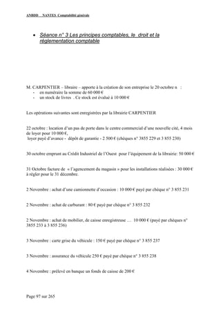 ANBDD NANTES Comptabilité générale
Page 97 sur 265
• Séance n° 3 Les principes comptables, le droit et la
réglementation comptable
M. CARPENTIER – libraire – apporte à la création de son entreprise le 20 octobre n :
- en numéraire la somme de 60 000 €
- un stock de livres . Ce stock est évalué à 10 000 €
Les opérations suivantes sont enregistrées par la librairie CARPENTIER
22 octobre : location d’un pas de porte dans le centre commercial d’une nouvelle cité, 4 mois
de loyer pour 10 000 €,
loyer payé d’avance - dépôt de garantie - 2 500 € (chèques n° 3855 229 et 3 855 230)
30 octobre emprunt au Crédit Industriel de l’Ouest pour l’équipement de la librairie: 50 000 €
31 Octobre facture de « l’agencement du magasin » pour les installations réalisées : 30 000 €
à régler pour le 31 décembre.
2 Novembre : achat d’une camionnette d’occasion : 10 000 € payé par chèque n° 3 855 231
2 Novembre : achat de carburant : 80 € payé par chèque n° 3 855 232
2 Novembre : achat de mobilier, de caisse enregistreuse … 10 000 € (payé par chèques n°
3855 233 à 3 855 236)
3 Novembre : carte grise du véhicule : 150 € payé par chèque n° 3 855 237
3 Novembre : assurance du véhicule 250 € payé par chèque n° 3 855 238
4 Novembre : prélevé en banque un fonds de caisse de 200 €
 