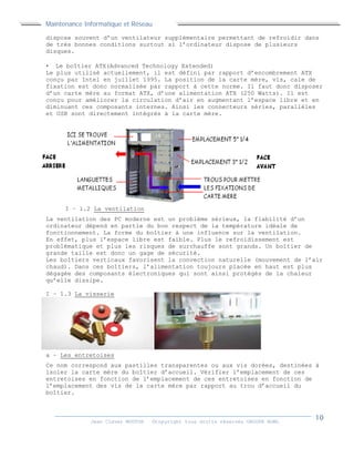 Maintenance Informatique et Réseau
Jean Claver MOUTOH ©Copyright tous droits réservés GROUPE BOWL
dispose souvent d’un ventilateur supplémentaire permettant de refroidir dans
de très bonnes conditions surtout si l’ordinateur dispose de plusieurs
disques.
 Le boîtier ATX(Advanced Technology Extended)
Le plus utilisé actuellement, il est défini par rapport d’encombrement ATX
conçu par Intel en juillet 1995. La position de la carte mère, vis, cale de
fixation est donc normalisée par rapport à cette norme. Il faut donc disposer
d’un carte mère au format ATX, d’une alimentation ATX (250 Watts). Il est
conçu pour améliorer la circulation d’air en augmentant l’espace libre et en
diminuant ces composants internes. Ainsi les connecteurs séries, parallèles
et USB sont directement intégrés à la carte mère.
I – 1.2 La ventilation
La ventilation des PC moderne est un problème sérieux, la fiabilité d’un
ordinateur dépend en partie du bon respect de la température idéale de
fonctionnement. La forme du boîtier à une influence sur la ventilation.
En effet, plus l’espace libre est faible. Plus le refroidissement est
problématique et plus les risques de surchauffe sont grands. Un boîtier de
grande taille est donc un gage de sécurité.
Les boîtiers verticaux favorisent la convection naturelle (mouvement de l’air
chaud). Dans ces boîtiers, l’alimentation toujours placée en haut est plus
dégagée des composants électroniques qui sont ainsi protégés de la chaleur
qu’elle dissipe.
I – 1.3 La visserie
a – Les entretoises
Ce nom correspond aux pastilles transparentes ou aux vis dorées, destinées à
isoler la carte mère du boîtier d’accueil. Vérifier l’emplacement de ces
entretoises en fonction de l’emplacement de ces entretoises en fonction de
l’emplacement des vis de la carte mère par rapport au trou d’accueil du
boîtier.
 
