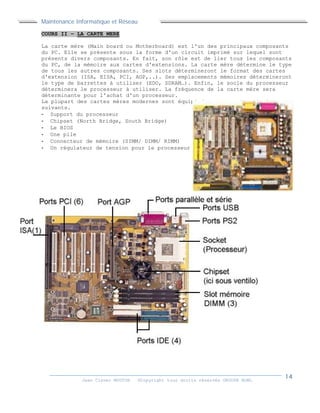 Maintenance Informatique et Réseau
Jean Claver MOUTOH ©Copyright tous droits réservés GROUPE BOWL
COURS II – LA CARTE MERE
La carte mère (Main board ou Motherboard) est l'un des principaux composants
du PC. Elle se présente sous la forme d'un circuit imprimé sur lequel sont
présents divers composants. En fait, son rôle est de lier tous les composants
du PC, de la mémoire aux cartes d'extensions. La carte mère détermine le type
de tous les autres composants. Ses slots détermineront le format des cartes
d'extension (ISA, EISA, PCI, AGP,..). Ses emplacements mémoires détermineront
le type de barrettes à utiliser (EDO, SDRAM…). Enfin, le socle du processeur
déterminera le processeur à utiliser. La fréquence de la carte mère sera
déterminante pour l'achat d'un processeur.
La plupart des cartes mères modernes sont équipé des composants principaux
suivants.
- Support du processeur
- Chipset (North Bridge, South Bridge)
- Le BIOS
- Une pile
- Connecteur de mémoire (SIMM/ DIMM/ RIMM)
- Un régulateur de tension pour le processeur
 