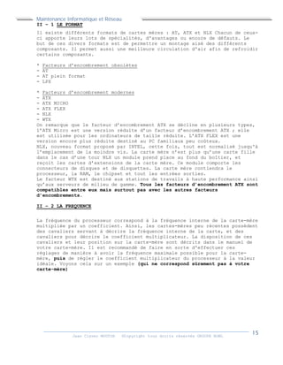 Maintenance Informatique et Réseau
Jean Claver MOUTOH ©Copyright tous droits réservés GROUPE BOWL
II – 1 LE FORMAT
Il existe différents formats de cartes mères : AT, ATX et NLX Chacun de ceux-
ci apporte leurs lots de spécialités, d'avantages ou encore de défauts. Le
but de ces divers formats est de permettre un montage aisé des différents
composants. Il permet aussi une meilleure circulation d'air afin de refroidir
certains composants.
* Facteurs d’encombrement obsolètes
- AT
- AT plein format
- LPX
* Facteurs d’encombrement modernes
- ATX
- ATX MICRO
- ATX FLEX
- NLX
- WTX
On remarque que le facteur d’encombrement ATX se décline en plusieurs types,
l’ATX Micro est une version réduite d’un facteur d’encombrement ATX ; elle
est utilisée pour les ordinateurs de taille réduite. L’ATX FLEX est une
version encore plus réduite destiné au PC familiaux peu coûteux.
NLX, nouveau format proposé par INTEL, cette fois, tout est normalisé jusqu'à
l’emplacement de la moindre vis. La carte mère n’est plus qu’une carte fille
dans le cas d’une tour NLX un module prend place au fond du boîtier, et
reçoit les cartes d’extensions de la carte mère. Ce module comporte les
connecteurs de disques et de disquettes. La carte mère contiendra le
processeur, la RAM, le chipset et tout les entrées sorties.
Le facteur WTX est destiné aux stations de travails à haute performance ainsi
qu’aux serveurs de milieu de gamme. Tous les facteurs d’encombrement ATX sont
compatibles entre eux mais surtout pas avec les autres facteurs
d’encombrements.
II – 2 LA FREQUENCE
La fréquence du processeur correspond à la fréquence interne de la carte-mère
multipliée par un coefficient. Ainsi, les cartes-mères peu récentes possèdent
des cavaliers servant à décrire la fréquence interne de la carte, et des
cavaliers pour décrire le coefficient multiplicateur. La disposition de ces
cavaliers et leur position sur la carte-mère sont décrits dans le manuel de
votre carte-mère. Il est recommandé de faire en sorte d'effectuer ces
réglages de manière à avoir la fréquence maximale possible pour la carte-
mère, puis de régler le coefficient multiplicateur du processeur à la valeur
idéale. Voyons cela sur un exemple (qui ne correspond sûrement pas à votre
carte-mère)
 