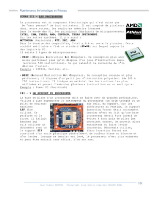 Maintenance Informatique et Réseau
Jean Claver MOUTOH ©Copyright tous droits réservés GROUPE BOWL
COURS III – LES PROCESSEURS
Le processeur est un composant électronique qui n'est autre que
le "cœur pensant" de tout ordinateur. Il est composé de plusieurs éléments
dont, entre autres, les registres (mémoire interne).
Dans le monde des PC, les principaux fabricants de microprocesseur sont :
INTEL, IBM, CYRIX, AMD, CENTAUR, TEXAS INSTRUMENT.
Sur les autres systèmes, il y a aussi :
MOTOROLA (Macintosh), ATT, DEC, ARM
Dans le domaine des compatibles, Intel a été et reste le pionnier. Cette
société américaine a fixé un standard (80x86) sur lequel repose la totalité
des logiciels PC.
Il existe 2 types de microprocesseur
- CISC :(Complex Instruction Set Computer). De conception plus ancienne et
moins performant plus qu’il dispose d’un jeux d’instruction important
(environs 500 instructions). Ce qui ralentit la recherche de l’instruction
désirée d’autant.
Exemple : i80846, Pentium, etc…
- RISC (Reduced Instruction Set Computer). De conception récente et plus
performant, il dispose d’un petit jeu d’instruction polyvalent (de 160 à
200 instructions). Il intègre au matériel les instructions les plus
utilisées et permet d’exécuter plusieurs instructions en un seul cycle.
Exemple : Power PC (Macintosh)
III – 1 LE SUPPORT DU PROCESSEUR
La mise en place d'un processeur doit se faire avec de grandes précautions.
Veillez à bien superposer le détrompeur du processeur (un coin tronqué ou un
point de couleur) sur celui du support. Sur les
machines antérieures au Pentium, le support
LIF (Low Insertion Force) était couramment
utilisé. Ce dernier n'est en fait qu'une base
perforée où le processeur devait être inséré de
force. Il fallait éviter à tout prix de plier les
broches qui pouvaient casser. On pouvait alors
soit utiliser un extracteur ou faire levier
doucement avec un tournevis. Désormais utilisé,
le support ZIF (Zero Insertion Force) est
constitué d'un socle plastique généralement de couleur bleue ou blanche et
d'un levier. Lorsque ce dernier est levé, le processeur n'est plus maintenu
et peut être extrait sans effort, d'où son nom.
 