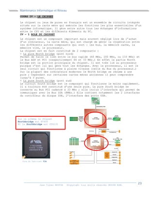 Maintenance Informatique et Réseau
Jean Claver MOUTOH ©Copyright tous droits réservés GROUPE BOWL
COURS IV – LE CHIPSET
Le chipset ou jeux de puces en français est un ensemble de circuits intégrés
situés sur la carte mère qui exécute les fonctions les plus essentielles d’un
système informatique. Il gère entre autre tous les échanges d’informations
entre le CPU et les différents éléments du PC.
IV – 1 ROLE DU CHIPSET
Le chipset est un composant important mais souvent négligé lors de l’achat
d’un ordinateur, la carte mère, qui est chargé de gérer la coopération entre
les différents autres composants qui sont : les bus, la mémoire cache, la
mémoire vive, le processeur.
La chipset est en fait constitué de 2 composants :
- La puce North bridge (pont nord)
Permet de faire le lien entre le bus rapide (66 MHz, 100 MHz, ou 133 MHz) et
le Bus AGP et PCI (respectivement 66 et 33 MHz.) En effet la partie North
bridge est la portion principale du chipset. Il est très lié au processeur
puisque c’est lui qui gère tout les échanges. Avec le processeur, il est le
seul circuit qui fonctionne à pleine vitesse (celle du Bus du processeur.)
Sur la plupart des ordinateurs modernes le North bridge se résume à une
puce ; Cependant sur certaines cartes mères anciennes il peut comprendre
jusqu'à 3 puces.
- La puce South bridge (pont sud)
Le circuit South bridge est le composant qui fonctionne le moins rapidement.
Il a toujours été constitué d’une seule puce. La puce South bridge se
connecte au Bus PCI cadencé à 33 MHz ; elle inclus l’interface qui permet de
communiquer avec le Bus ISA (8MHz.) Elle contient notamment les 2 interfaces
du contrôleur du disque IDE, l’interface des ports USB.
Sur ce schéma le chipset
Northbridge est KT400
Et le Southbridge est VT8235
Puce du fabricant VIA
 