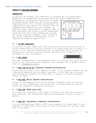 Maintenance Informatique et Réseau
Jean Claver MOUTOH ©Copyright tous droits réservés GROUPE BOWL
COURS V – LES BUS SYSTEMES
GENERALITE
Un Bus est une manière très simpliste, un ensemble de fils électriques
permettant la transmission de signaux entre les divers composants de
l’ordinateur. En d’autres termes c’est un moyen
de communication permettant de relier plusieurs
composants du PC. Tout système informatique est
composé d’une carte mère. Sur celle-ci. Tout les
composants principaux tels que. Le BIOS, la
mémoire cache, le processeur, la mémoire RAM. IL
faut absolument que celle-ci puisse communiquer
entre eux avec des cartes d’extension tel que
les cartes vidéo par exemple. C’est le rôle du
Bus et des connecteurs d’extensions. Un Pc
comprend de nombreux types de Bus.
V – 1 LE BUS PARALLELE
La solution la plus simple que l’on puisse utiliser pour faire circuler un
certain nombre de bit à la fois consiste à utiliser autant de fils qu’il y a
de bit. Un tel mode de transmission est dit parallèle. C’est le mode de
transmission utilisé au sein de l’unité centrale entre la mémoire, le
processeur et les contrôleurs.
V – 2 BUS SERIE
Pour des transmissions à plus grande distance on utilisera une seule voie où
les bits qui constituent les caractères sont transmis les un après l’autre.
C’est la transmission série.
V – 3 BUS ISA OU PC AT (Industry Standard Architecture)
Le Bus ISA est un Bus 16 bit cadencé à 8 MHz. Il est toujours présent sur les
ordinateurs modernes mais en nombre restreint. Il est géré par le circuit
South bridge du chipset de la carte mère. Il permet un taux de transfert
maximal de 8Mo/s
V – 4 BUS MCA (Micro Channel Architecture)
Ce bit fit son apparition en 32 bits mais sa fréquence était encore très
faible. Il est incompatible avec le bus ISA, et chaque fabricant devrait
verser une redevance à IBM pour l’utiliser.
V – 5 BUS VLB (VESA Local Bus)
De sa date de lancement en 1992 jusqu’ en 1994 le Bus VLB a été le bus le
plus populaire. Les connecteurs VESA se reconnaissent à leurs couleurs
marron.
V – 6 BUS PCI (Peripheral Component Interconnect)
Il a été développé par INTEL en 1993 concurremment à la norme VESA. Ce bus
cadencé à 33 MHz permet d’atteindre un taux de transfert de 132 Mo/s comme
avec le bus VESA.
 
