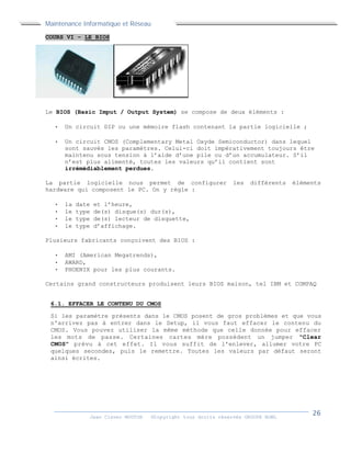 Maintenance Informatique et Réseau
Jean Claver MOUTOH ©Copyright tous droits réservés GROUPE BOWL
COURS VI – LE BIOS
Le BIOS (Basic Imput / Output System) se compose de deux éléments :
 Un circuit DIP ou une mémoire flash contenant la partie logicielle ;
 Un circuit CMOS (Complementary Metal Oxyde Semiconductor) dans lequel
sont sauvés les paramètres. Celui-ci doit impérativement toujours être
maintenu sous tension à l’aide d’une pile ou d’un accumulateur. S’il
n’est plus alimenté, toutes les valeurs qu’il contient sont
irrémédiablement perdues.
La partie logicielle nous permet de configurer les différents éléments
hardware qui composent le PC. On y règle :
 la date et l’heure,
 le type de(s) disque(s) dur(s),
 le type de(s) lecteur de disquette,
 le type d’affichage.
Plusieurs fabricants conçoivent des BIOS :
 AMI (American Megatrends),
 AWARD,
 PHOENIX pour les plus courants.
Certains grand constructeurs produisent leurs BIOS maison, tel IBM et COMPAQ
6.1. EFFACER LE CONTENU DU CMOS
Si les paramètre présents dans le CMOS posent de gros problèmes et que vous
n'arrivez pas à entrer dans le Setup, il vous faut effacer le contenu du
CMOS. Vous pouvez utiliser la même méthode que celle donnée pour effacer
les mots de passe. Certaines cartes mère possèdent un jumper "Clear
CMOS" prévu à cet effet. Il vous suffit de l'enlever, allumer votre PC
quelques secondes, puis le remettre. Toutes les valeurs par défaut seront
ainsi écrites.
 