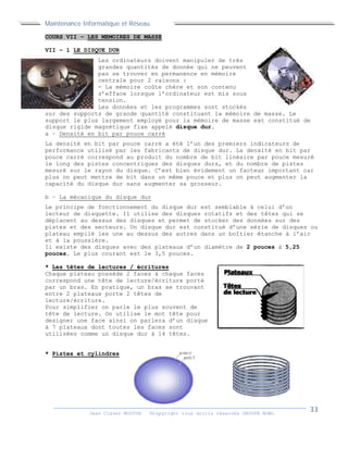 Maintenance Informatique et Réseau
Jean Claver MOUTOH ©Copyright tous droits réservés GROUPE BOWL
COURS VII – LES MEMOIRES DE MASSE
VII – 1 LE DISQUE DUR
Les ordinateurs doivent manipuler de très
grandes quantités de donnée qui ne peuvent
pas se trouver en permanence en mémoire
centrale pour 2 raisons :
- La mémoire coûte chère et son contenu
s’efface lorsque l’ordinateur est mis sous
tension.
Les données et les programmes sont stockés
sur des supports de grande quantité constituant la mémoire de masse. Le
support le plus largement employé pour la mémoire de masse est constitué de
disque rigide magnétique fixe appelé disque dur.
a – Densité en bit par pouce carré
La densité en bit par pouce carré a été l’un des premiers indicateurs de
performance utilisé par les fabricants de disque dur. La densité en bit par
pouce carré correspond au produit du nombre de bit linéaire par pouce mesuré
le long des pistes concentriques des disques durs, et du nombre de pistes
mesuré sur le rayon du disque. C’est bien évidement un facteur important car
plus on peut mettre de bit dans un même pouce et plus on peut augmenter la
capacité du disque dur sans augmenter sa grosseur.
b – La mécanique du disque dur
Le principe de fonctionnement du disque dur est semblable à celui d’un
lecteur de disquette. Il utilise des disques rotatifs et des têtes qui se
déplacent au dessus des disques et permet de stocker des données sur des
pistes et des secteurs. Un disque dur est constitué d’une série de disques ou
plateau empilé les une au dessus des autres dans un boîtier étanche à l’air
et à la poussière.
Il existe des disques avec des plateaux d’un diamètre de 2 pouces à 5,25
pouces. Le plus courant est le 3,5 pouces.
* Les têtes de lectures / écritures
Chaque plateau possède 2 faces à chaque faces
correspond une tête de lecture/écriture porté
par un bras. En pratique, un bras se trouvant
entre 2 plateaux porte 2 têtes de
lecture/écriture.
Pour simplifier on parle le plus souvent de
tête de lecture. On utilise le mot tête pour
designer une face ainsi on parlera d’un disque
à 7 plateaux dont toutes les faces sont
utilisées comme un disque dur à 14 têtes.
* Pistes et cylindres
Maintenance Informatique et Réseau
Jean Claver MOUTOH ©Copyright tous droits réservés GROUPE BOWL
COURS VII – LES MEMOIRES DE MASSE
VII – 1 LE DISQUE DUR
Les ordinateurs doivent manipuler de très
grandes quantités de donnée qui ne peuvent
pas se trouver en permanence en mémoire
centrale pour 2 raisons :
- La mémoire coûte chère et son contenu
s’efface lorsque l’ordinateur est mis sous
tension.
Les données et les programmes sont stockés
sur des supports de grande quantité constituant la mémoire de masse. Le
support le plus largement employé pour la mémoire de masse est constitué de
disque rigide magnétique fixe appelé disque dur.
a – Densité en bit par pouce carré
La densité en bit par pouce carré a été l’un des premiers indicateurs de
performance utilisé par les fabricants de disque dur. La densité en bit par
pouce carré correspond au produit du nombre de bit linéaire par pouce mesuré
le long des pistes concentriques des disques durs, et du nombre de pistes
mesuré sur le rayon du disque. C’est bien évidement un facteur important car
plus on peut mettre de bit dans un même pouce et plus on peut augmenter la
capacité du disque dur sans augmenter sa grosseur.
b – La mécanique du disque dur
Le principe de fonctionnement du disque dur est semblable à celui d’un
lecteur de disquette. Il utilise des disques rotatifs et des têtes qui se
déplacent au dessus des disques et permet de stocker des données sur des
pistes et des secteurs. Un disque dur est constitué d’une série de disques ou
plateau empilé les une au dessus des autres dans un boîtier étanche à l’air
et à la poussière.
Il existe des disques avec des plateaux d’un diamètre de 2 pouces à 5,25
pouces. Le plus courant est le 3,5 pouces.
* Les têtes de lectures / écritures
Chaque plateau possède 2 faces à chaque faces
correspond une tête de lecture/écriture porté
par un bras. En pratique, un bras se trouvant
entre 2 plateaux porte 2 têtes de
lecture/écriture.
Pour simplifier on parle le plus souvent de
tête de lecture. On utilise le mot tête pour
designer une face ainsi on parlera d’un disque
à 7 plateaux dont toutes les faces sont
utilisées comme un disque dur à 14 têtes.
* Pistes et cylindres
Maintenance Informatique et Réseau
Jean Claver MOUTOH ©Copyright tous droits réservés GROUPE BOWL
COURS VII – LES MEMOIRES DE MASSE
VII – 1 LE DISQUE DUR
Les ordinateurs doivent manipuler de très
grandes quantités de donnée qui ne peuvent
pas se trouver en permanence en mémoire
centrale pour 2 raisons :
- La mémoire coûte chère et son contenu
s’efface lorsque l’ordinateur est mis sous
tension.
Les données et les programmes sont stockés
sur des supports de grande quantité constituant la mémoire de masse. Le
support le plus largement employé pour la mémoire de masse est constitué de
disque rigide magnétique fixe appelé disque dur.
a – Densité en bit par pouce carré
La densité en bit par pouce carré a été l’un des premiers indicateurs de
performance utilisé par les fabricants de disque dur. La densité en bit par
pouce carré correspond au produit du nombre de bit linéaire par pouce mesuré
le long des pistes concentriques des disques durs, et du nombre de pistes
mesuré sur le rayon du disque. C’est bien évidement un facteur important car
plus on peut mettre de bit dans un même pouce et plus on peut augmenter la
capacité du disque dur sans augmenter sa grosseur.
b – La mécanique du disque dur
Le principe de fonctionnement du disque dur est semblable à celui d’un
lecteur de disquette. Il utilise des disques rotatifs et des têtes qui se
déplacent au dessus des disques et permet de stocker des données sur des
pistes et des secteurs. Un disque dur est constitué d’une série de disques ou
plateau empilé les une au dessus des autres dans un boîtier étanche à l’air
et à la poussière.
Il existe des disques avec des plateaux d’un diamètre de 2 pouces à 5,25
pouces. Le plus courant est le 3,5 pouces.
* Les têtes de lectures / écritures
Chaque plateau possède 2 faces à chaque faces
correspond une tête de lecture/écriture porté
par un bras. En pratique, un bras se trouvant
entre 2 plateaux porte 2 têtes de
lecture/écriture.
Pour simplifier on parle le plus souvent de
tête de lecture. On utilise le mot tête pour
designer une face ainsi on parlera d’un disque
à 7 plateaux dont toutes les faces sont
utilisées comme un disque dur à 14 têtes.
* Pistes et cylindres
 