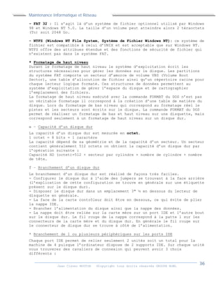 Maintenance Informatique et Réseau
Jean Claver MOUTOH ©Copyright tous droits réservés GROUPE BOWL
- FAT 32 : Il s’agit là d’un système de fichier optionnel utilisé par Windows
98 et Windows NT 5.0. La taille d’un volume peut atteindre alors 2 téraoctets
(To) soit 2048 Go.
- NTFS (Windows NT File System, Système de Fichier Windows NT): ce système de
fichier est compatible à celui d’UNIX et est acceptable que sur Windows NT.
NTFS offre des attribues étendue et des fonctions de sécurité de fichier qui
n’existent pas dans le système FAT.
* Formatage de haut niveau
Durant le formatage de haut niveau le système d’exploitation écrit les
structures nécessaires pour gérer les données sur le disque. Les partitions
du système FAT comporte un secteur d’amorce de volume VBS (Volume Boot
Sector), une table d’allocution de fichier ainsi qu’un répertoire racine pour
chaque lecteur logique formaté. Ces structures de données permettent au
système d’exploitation de gérer l’espace du disque et de cartographier
l’emplacement des fichiers.
La formatage de haut niveau exécuté avec la commande FORMAT du DOS n’est pas
un véritable formatage il correspond à la création d’une table de matière du
disque. Lors du formatage de bas niveau qui correspond au formatage réel le
pistes et les secteurs sont écrits sur le disque. La commande FORMAT du DOS
permet de réaliser un formatage de bas et haut niveau sur une disquette, mais
correspond seulement à un formatage de haut niveau sur un disque dur.
e – Capacité d’un disque dur
La capacité d’un disque dur est mesurée en octet.
1 octet = 8 bits = 1 caractère
La capacité dépend de sa géométrie et de la capacité d’un secteur. Un secteur
contient généralement 512 octets on obtient la capacité d’un disque dur par
l’opération suivante :
Capacité HD (octet)=512 × secteur par cylindre × nombre de cylindre × nombre
de tête.
f – Branchement d’un disque dur
Le branchement d’un disque dur est réalisé de façons très faciles.
- Configurer le disque dur à l’aide des jumpers se trouvant à la face arrière
(l’explication de cette configuration se trouve en générale sur une étiquette
présent sur le disque dur).
- Disposer le disque dur dans un emplacement 3" ½ en dessous du lecteur de
disquette en générale.
- La face de la carte contrôleur doit être en dessous, ce qui évite de plier
la nappe IDE.
- Brancher l’alimentation du disque ainsi que la nappe des données.
- La nappe doit être reliée sur la carte mère sur un port IDE et l’autre bout
sur le disque dur. Le fil rouge de la nappe correspond à la patte 1 sur les
connecteurs de la carte mère et du disque dur. En générale le fil rouge sur
le connecteur de disque dur se trouve à côté de l’alimentation.
* Branchement de 1 ou plusieurs périphériques sur les ports IDE
Chaque port IDE permet de relier seulement 2 unités soit un total pour la
machine de 4 puisque l’ordinateur dispose de 2 supports IDE. Sur chaque unité
vous trouverez des cavaliers de connexion qui peuvent avoir 3 choix
différents :
 