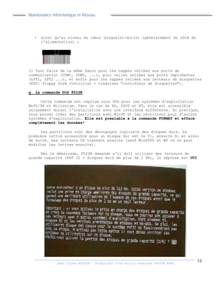 Maintenance Informatique et Réseau
Jean Claver MOUTOH ©Copyright tous droits réservés GROUPE BOWL
 ainsi qu'au niveau du (des) disque(s)-dur(s) (généralement du côté de
l'alimentation) :
Il faut faire de la même façon pour les nappes reliées aux ports de
communication (COM1, COM2, ...), pour celles reliées aux ports imprimantes
(LPT1, LPT2 ...), et enfin pour les nappes reliées aux lecteurs de disquettes
(FDC: Floppy Disk Controller - traduisez "contrôleur de disquettes").
g. La commande DOS FDISK
Cette commande est reprise sous DOS pour les systèmes d'exploitation
Wn95/98 et Millenium. Dans le cas de XP, 2000 et NT, elle est accessible
uniquement durant l'installation avec une interface différente. En pratique,
vous pouvez créer des partitions avec Win98 et les réutiliser pour d'autres
systèmes d'exploitation. Elle est préalable à la commande FORMAT et efface
complètement les données!
Les partitions sont des découpages logiciels des disques durs. La
première lettre accessible pour un disque dur est le C:, ensuite D: et ainsi
de suite. Les lecteurs CD viennent ensuite (sauf Win2000 et XP où on peut
modifier les lettres ensuite).
Dès le démarrage, FDISK demande s'il doit utiliser des lecteurs de
grande capacité (FAT 32 - disques durs de plus de 2 GB), la réponse est OUI
Maintenance Informatique et Réseau
Jean Claver MOUTOH ©Copyright tous droits réservés GROUPE BOWL
 ainsi qu'au niveau du (des) disque(s)-dur(s) (généralement du côté de
l'alimentation) :
Il faut faire de la même façon pour les nappes reliées aux ports de
communication (COM1, COM2, ...), pour celles reliées aux ports imprimantes
(LPT1, LPT2 ...), et enfin pour les nappes reliées aux lecteurs de disquettes
(FDC: Floppy Disk Controller - traduisez "contrôleur de disquettes").
g. La commande DOS FDISK
Cette commande est reprise sous DOS pour les systèmes d'exploitation
Wn95/98 et Millenium. Dans le cas de XP, 2000 et NT, elle est accessible
uniquement durant l'installation avec une interface différente. En pratique,
vous pouvez créer des partitions avec Win98 et les réutiliser pour d'autres
systèmes d'exploitation. Elle est préalable à la commande FORMAT et efface
complètement les données!
Les partitions sont des découpages logiciels des disques durs. La
première lettre accessible pour un disque dur est le C:, ensuite D: et ainsi
de suite. Les lecteurs CD viennent ensuite (sauf Win2000 et XP où on peut
modifier les lettres ensuite).
Dès le démarrage, FDISK demande s'il doit utiliser des lecteurs de
grande capacité (FAT 32 - disques durs de plus de 2 GB), la réponse est OUI
Maintenance Informatique et Réseau
Jean Claver MOUTOH ©Copyright tous droits réservés GROUPE BOWL
 ainsi qu'au niveau du (des) disque(s)-dur(s) (généralement du côté de
l'alimentation) :
Il faut faire de la même façon pour les nappes reliées aux ports de
communication (COM1, COM2, ...), pour celles reliées aux ports imprimantes
(LPT1, LPT2 ...), et enfin pour les nappes reliées aux lecteurs de disquettes
(FDC: Floppy Disk Controller - traduisez "contrôleur de disquettes").
g. La commande DOS FDISK
Cette commande est reprise sous DOS pour les systèmes d'exploitation
Wn95/98 et Millenium. Dans le cas de XP, 2000 et NT, elle est accessible
uniquement durant l'installation avec une interface différente. En pratique,
vous pouvez créer des partitions avec Win98 et les réutiliser pour d'autres
systèmes d'exploitation. Elle est préalable à la commande FORMAT et efface
complètement les données!
Les partitions sont des découpages logiciels des disques durs. La
première lettre accessible pour un disque dur est le C:, ensuite D: et ainsi
de suite. Les lecteurs CD viennent ensuite (sauf Win2000 et XP où on peut
modifier les lettres ensuite).
Dès le démarrage, FDISK demande s'il doit utiliser des lecteurs de
grande capacité (FAT 32 - disques durs de plus de 2 GB), la réponse est OUI
 