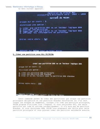 Maintenance Informatique et Réseau
Jean Claver MOUTOH ©Copyright tous droits réservés GROUPE BOWL
Le menu suivant apparaît.
h. Créer une partition sous Win 95/98/Me
Cette commande permet de créer des partitions: par disque une partition
principale obligatoire et une partition étendue facultative (si l'on veut
couper les disques en segments). Lorsque l'on crée une partition principale,
FDISK propose d'utiliser tout l'espace. Si vous choisissez OUI, une seule
partition est crée et activée automatiquement. Il n'y aura pas de partition
étendue. Si vous choisissez NON, FDISK vous proposera une taille pour cette
partition principale et vous pourrez créer une partition secondaire ensuite.
 