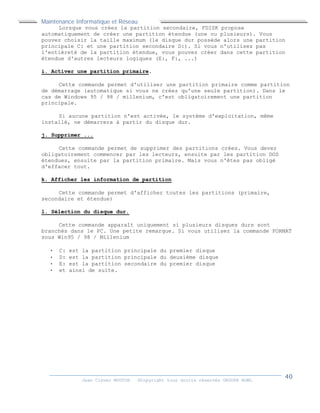 Maintenance Informatique et Réseau
Jean Claver MOUTOH ©Copyright tous droits réservés GROUPE BOWL
Lorsque vous créez la partition secondaire, FDISK propose
automatiquement de créer une partition étendue (une ou plusieurs). Vous
pouvez choisir la taille maximum (le disque dur possède alors une partition
principale C: et une partition secondaire D:). Si vous n'utilisez pas
l'entièreté de la partition étendue, vous pouvez créer dans cette partition
étendue d'autres lecteurs logiques (E:, F:, ...)
i. Activer une partition primaire.
Cette commande permet d'utiliser une partition primaire comme partition
de démarrage (automatique si vous ne créez qu'une seule partition). Dans le
cas de Windows 95 / 98 / millenium, c'est obligatoirement une partition
principale.
Si aucune partition n'est activée, le système d'exploitation, même
installé, ne démarrera à partir du disque dur.
j. Supprimer ...
Cette commande permet de supprimer des partitions crées. Vous devez
obligatoirement commencer par les lecteurs, ensuite par les partition DOS
étendues, ensuite par la partition primaire. Mais vous n'êtes pas obligé
d'effacer tout.
k. Afficher les information de partition
Cette commande permet d'afficher toutes les partitions (primaire,
secondaire et étendue)
l. Sélection du disque dur.
Cette commande apparaît uniquement si plusieurs disques durs sont
branchés dans le PC. Une petite remarque. Si vous utilisez la commande FORMAT
sous Win95 / 98 / Millenium
 C: est la partition principale du premier disque
 D: est la partition principale du deuxième disque
 E: est la partition secondaire du premier disque
 et ainsi de suite.
 