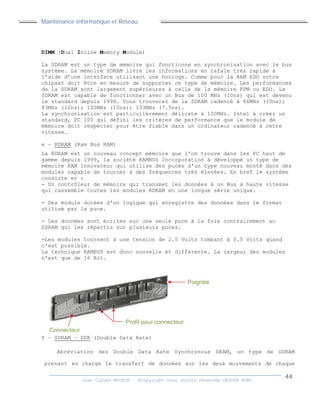 Maintenance Informatique et Réseau
Jean Claver MOUTOH ©Copyright tous droits réservés GROUPE BOWL
DIMM (Dual Inline Memory Module)
La SDRAM est un type de mémoire qui fonctionne en synchronisation avec le bus
système. La mémoire SDRAM livre les informations en rafale très rapide à
l’aide d’une interface utilisant une horloge. Comme pour la RAM EDO votre
chipset doit être en mesure de supporter ce type de mémoire. Les performances
de la SDRAM sont largement supérieures à celle de la mémoire FPM ou EDO. La
SDRAM est capable de fonctionner avec un Bus de 100 MHz (10ns) qui est devenu
le standard depuis 1998. Vous trouverez de la SDRAM cadencé à 66MHz (10ns);
83MHz (12ns); 100MHz (10ns); 133MHz (7.5ns).
La synchronisation est particulièrement délicate à 100MHz. Intel à créer un
standard, PC 100 qui défini les critères de performance que le module de
mémoire doit respecter pour être fiable dans un ordinateur cadencé à cette
vitesse.
e – RDRAM (Ram Bus RAM)
La RDRAM est un nouveau concept mémoire que l'on trouve dans les PC haut de
gamme depuis 1999, la société RAMBUS Incorporation à développé un type de
mémoire RAM innovateur qui utilise des puces d'un type nouveau monté dans des
modules capable de tourner à des fréquences très élevées. En bref le système
consiste en :
- Un contrôleur de mémoire qui transmet les données à un Bus à haute vitesse
qui rassemble toutes les modules RDRAM en une longue série unique.
- Des module dotées d'un logique qui enregistre des données dans le format
utilisé par la puce.
- Les données sont écrites sur une seule puce à la fois contrairement au
SDRAM qui les répartis sur plusieurs puces.
-Les modules tournent à une tension de 2.5 Volts tombant à 0.5 Volts quand
c'est possible.
La technique RAMBUS est donc nouvelle et différente. La largeur des modules
n'est que de 16 Bit.
f – SDRAM – DDR (Double Data Rate)
Abréviation des Double Data Rate Synchronous DRAM, un type de SDRAM
prenant en charge le transfert de données sur les deux mouvements de chaque
Connecteur
Poignée
Profil pour connecteur
 