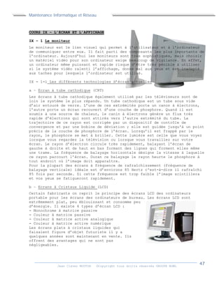 Maintenance Informatique et Réseau
Jean Claver MOUTOH ©Copyright tous droits réservés GROUPE BOWL
COURS IX – L’ECRAN ET L’AFFICHAGE
IX – 1 Le moniteur
Le moniteur est le lien visuel qui permet à l’utilisateur et à l’ordinateur
de communiquer entre eux. Il fait parti des composants les plus importants de
l’ordinateur. Aujourd’hui les moniteurs sont très sophistiqués, mais choisir
un matériel vidéo pour son ordinateur exige beaucoup de vigilance. En effet,
un ordinateur même puissant et rapide risque d’être très pénible à utiliser
si le système vidéo ralenti l’affichage, donne mal aux yeux et est inadapté
aux taches pour lesquels l’ordinateur est utilisé.
IX - 1-1 Les différents technologies d’écran actuelles
a – Ecran à tube cathodique (CRT)
Les écrans à tube cathodique également utilisé par les téléviseurs sont de
loin le système le plus répandu. Un tube cathodique est un tube sous vide
d’air entouré de verre. L’une de ces extrémités porte un canon à électrons,
l’autre porte un écran recouvert d’une couche de phosphore. Quand il est
soumis à une source de chaleur, le canin à électrons génère un flux très
rapide d’électrons qui sont attirés vers l’autre extrémité du tube. La
trajectoire de ce rayon est corrigée par un dispositif de contrôle de
convergence et par une bobine de déviation ; elle est guidée jusqu'à un point
précis de la couche de phosphore de l’écran. Lorsqu’il est frappé par le
rayon, le phosphore se met à briller. Cette lumière est celle que vous voyez
lorsque vous regardez la télévision ou lorsque vous travaillez sur votre
écran. Le rayon d’électron circule très rapidement, balayant l’écran de
gauche à droite et de haut en bas formant des lignes qui forment elles même
une trame. La fréquence de balayage horizontale désigne la vitesse à laquelle
ce rayon parcourt l’écran. Duran ce balayage le rayon heurte le phosphore à
tout endroit où l’image doit apparaître.
Pour la plupart des écrans à fréquence de rafraîchissement (fréquence de
balayage verticale) idéale est d’environs 85 Hertz c'est-à-dire il rafraîchi
85 fois par seconde. Si cette fréquence est trop faible l’image scintillera
et vos yeux se fatigueront rapidement.
b – Ecrans à Cristaux Liquide (LCD)
Certain fabricants on reprit le principe des écrans LCD des ordinateurs
portable pour les écrans des ordinateurs de bureau. Les écrans LCD sont
extrêmement plat, peu éblouissant et consomme peu
d’énergie. Il existe 4 types d’écran LCD :
- Monochrome à matrice passive
- Couleur à matrice passive
- Couleur à matrice active analogique
- Couleur à matrice active numérique
Les écrans plats à cristaux liquides qui
faisaient figure d’objet futuriste il y a
quelques années sont maintenant en vente. Ils
offrent des avantages qui ne sont pas
négligeables.
 