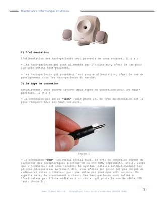Maintenance Informatique et Réseau
Jean Claver MOUTOH ©Copyright tous droits réservés GROUPE BOWL
2) L'alimentation
L'alimentation des haut-parleurs peut provenir de deux sources. Il y a :
- les haut-parleurs qui sont alimentés par l'ordinateur, c'est le cas pour
les très petits haut-parleurs.
- les haut-parleurs qui possèdent leur propre alimentation, c'est le cas de
pratiquement tous les haut-parleurs du marché.
3) Le type de connexion
Actuellement, vous pouvez trouver deux types de connexions pour les haut-
parleurs. Il y a :
- la connexion par prise "jack" (voir photo 2), ce type de connexion est le
plus fréquent pour les haut-parleurs.
Photo 2
- la connexion "USB" (Universal Serial Bus), ce type de connexion permet de
raccorder des périphériques (lecteur CD ou DVD-ROM, imprimante, etc.), alors
que l'ordinateur est sous tension. Le système installe automatiquement les
pilotes nécessaires. Autrement dit, vous n'êtes (en principe) pas obligé de
redémarrer votre ordinateur pour que votre périphérique soit reconnu. On
appelle cela, le branchement à chaud. Les haut-parleurs sont reliés à
l'ordinateur par l'intermédiaire d'un câble, qui porte le nom de câble USB
(voir photo 3).
 