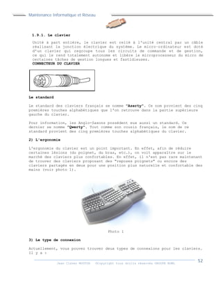 Maintenance Informatique et Réseau
Jean Claver MOUTOH ©Copyright tous droits réservés GROUPE BOWL
1.9.1. Le clavier
Unité à part entière, le clavier est relié à l'unité central par un câble
réalisant la jonction électrique du système. Le micro−ordinateur est doté
d'un clavier qui regroupe tous les circuits de commande et de gestion,
ce qui le rend totalement autonome et libère le microprocesseur du micro de
certaines tâches de gestion longues et fastidieuses.
CONNECTEUR DU CLAVIER
Le standard
Le standard des claviers français se nomme "Azerty". Ce nom provient des cinq
premières touches alphabétiques que l'on retrouve dans la partie supérieure
gauche du clavier.
Pour information, les Anglo-Saxons possèdent eux aussi un standard. Ce
dernier se nomme "Qwerty". Tout comme son cousin français, le nom de ce
standard provient des cinq premières touches alphabétiques du clavier.
2) L'ergonomie
L'ergonomie du clavier est un point important. En effet, afin de réduire
certaines lésions (du poignet, du bras, etc.), on voit apparaître sur le
marché des claviers plus confortables. En effet, il n'est pas rare maintenant
de trouver des claviers proposant des "reposes poignets" ou encore des
claviers partagés en deux pour une position plus naturelle et confortable des
mains (voir photo 1).
Photo 1
3) Le type de connexion
Actuellement, vous pouvez trouver deux types de connexions pour les claviers.
Il y a :
 
